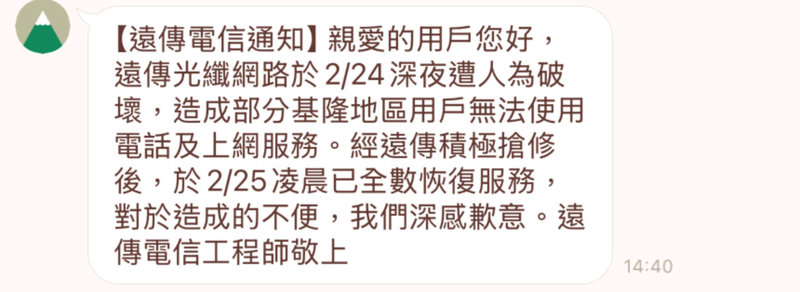 遠傳電信基隆市用戶24日深夜突然斷訊，遠傳電信表示，基地台接回機房的光纖網路遭人為破壞，造成部分位於基隆、新北地區用戶無法使用電話及行動上網服務，搶修後已於25日凌晨恢復，並發送簡訊向用戶表達歉意。（讀者提供）中央社記者王朝鈺傳真  114年2月25日