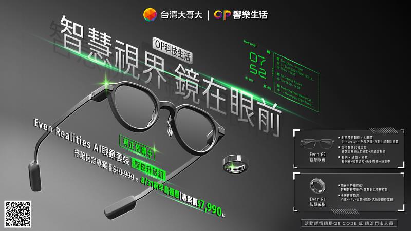 台灣大哥大「OP響樂生活」旗下「OP科技生活」今(6)日宣布電信獨家開賣「Even Realities AI眼鏡套裝」,搭配5G月租1,399元方案,可用專案價3,990元入手G2 AI智慧眼鏡;8月31日前升級加購專屬R1智慧戒指享早鳥價7,990元。